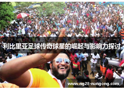 利比里亚足球传奇球星的崛起与影响力探讨