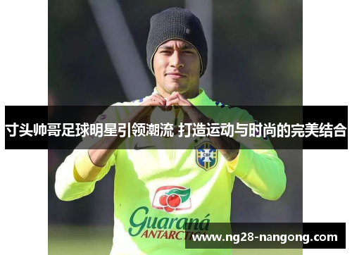 寸头帅哥足球明星引领潮流 打造运动与时尚的完美结合