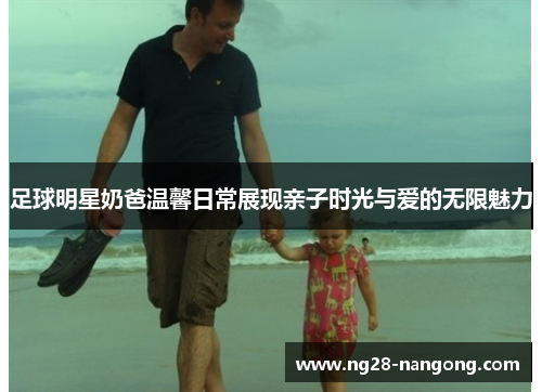 足球明星奶爸温馨日常展现亲子时光与爱的无限魅力