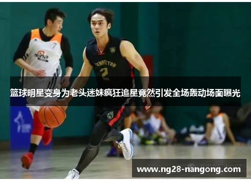 篮球明星变身为老头迷妹疯狂追星竟然引发全场轰动场面曝光