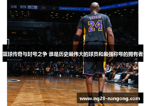 篮球传奇与封号之争 谁是历史最伟大的球员和最强称号的拥有者