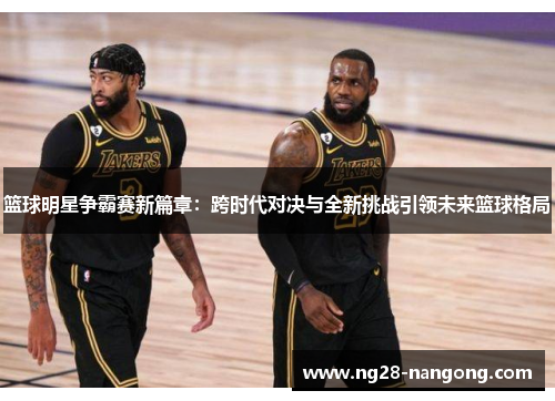 篮球明星争霸赛新篇章：跨时代对决与全新挑战引领未来篮球格局