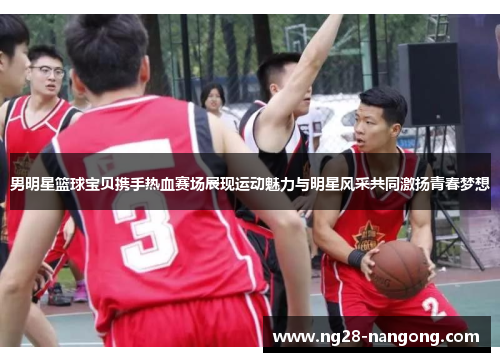 男明星篮球宝贝携手热血赛场展现运动魅力与明星风采共同激扬青春梦想