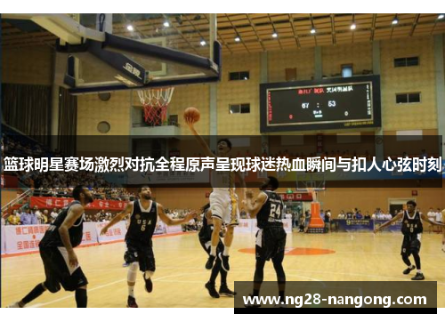 篮球明星赛场激烈对抗全程原声呈现球迷热血瞬间与扣人心弦时刻