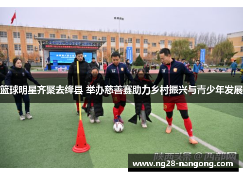 篮球明星齐聚去绛县 举办慈善赛助力乡村振兴与青少年发展